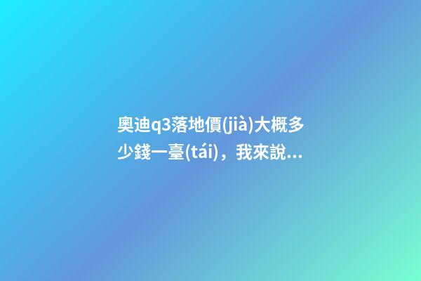 奧迪q3落地價(jià)大概多少錢一臺(tái)，我來說說，奧迪Q3車友社區(qū)（364期）